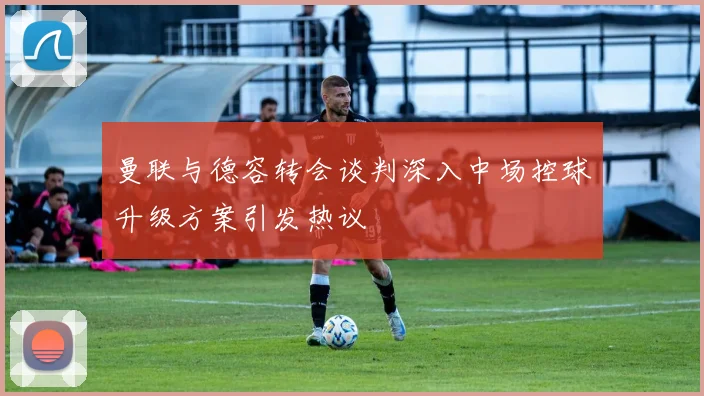 曼联与德容转会谈判深入中场控球升级方案引发热议