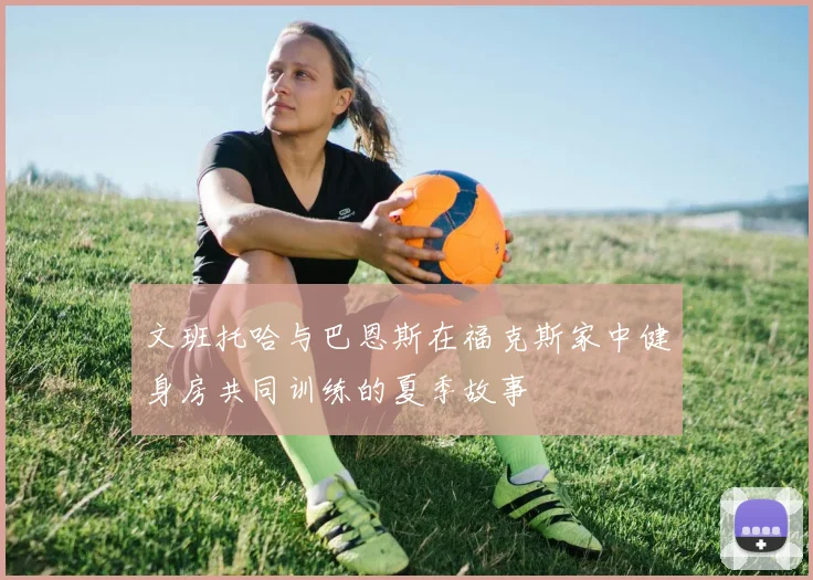 文班托哈与巴恩斯在福克斯家中健身房共同训练的夏季故事